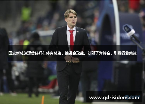 国安新总经理曾任拜仁体育总监，推进金玟哉、刘邵子洋转会，引发行业关注
